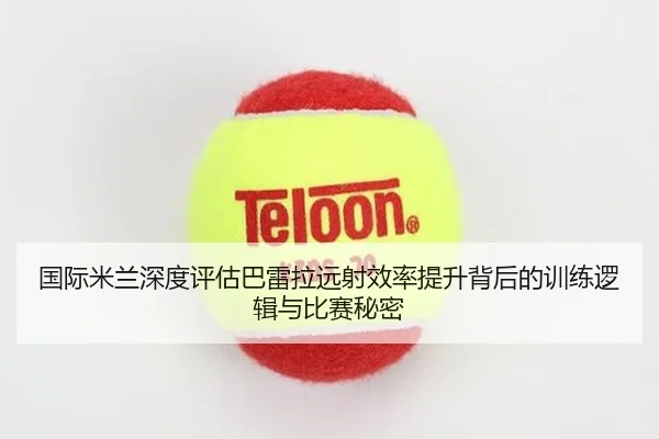 国际米兰深度评估巴雷拉远射效率提升背后的训练逻辑与比赛秘密