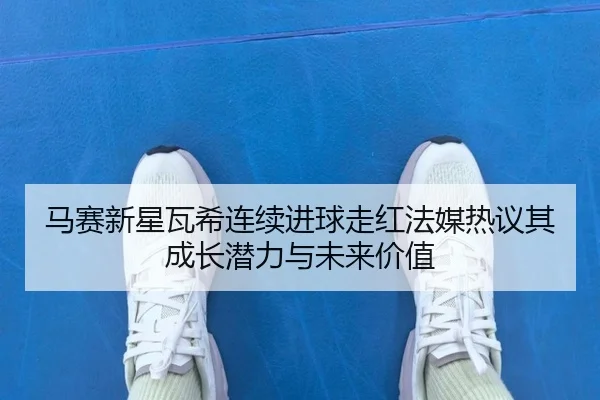 马赛新星瓦希连续进球走红法媒热议其成长潜力与未来价值