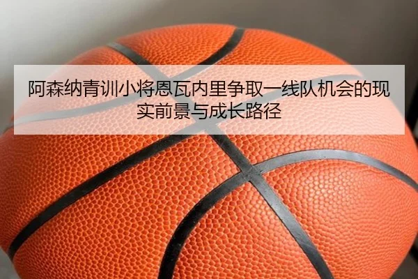阿森纳青训小将恩瓦内里争取一线队机会的现实前景与成长路径（kaiyun）