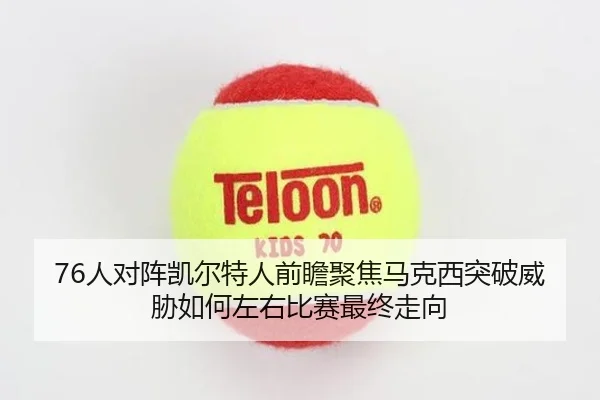 76人对阵凯尔特人前瞻聚焦马克西突破威胁如何左右比赛最终走向